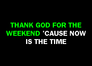 THANK GOD FOR THE
WEEKEND CAUSE NOW
IS THE TIME
