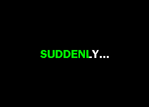 SUDDENLY...