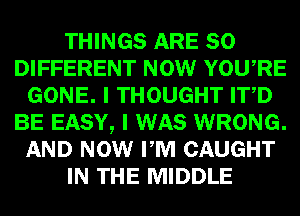 THINGS ARE SO
DIFFERENT NOW YOURE
GONE. I THOUGHT ITD
BE EASY, I WAS WRONG.
AND NOW PM CAUGHT
IN THE MIDDLE