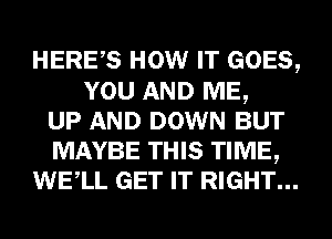HERES HOW IT GOES,
YOU AND ME,
UP AND DOWN BUT
MAYBE THIS TIME,
WELL GET IT RIGHT...