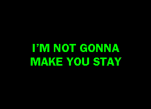 FM NOT GONNA

MAKE YOU STAY