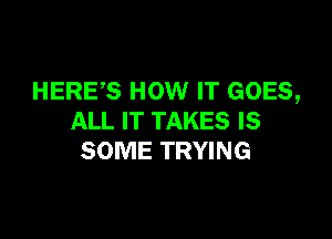 HERES HOW IT GOES,

ALL IT TAKES IS
SOME TRYING
