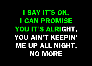 I SAY ITS OK,

I CAN PROMISE
YOU IT,S ALRIGHT,
YOU AINT KEEPIW
ME UP ALL NIGHT,

NO MORE