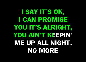 I SAY ITS OK,

I CAN PROMISE
YOU IT,S ALRIGHT,
YOU AINT KEEPIW
ME UP ALL NIGHT,

NO MORE