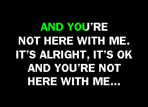 AND YOURE
NOT HERE WITH ME.

ITS ALRIGHT, ITS 0K
AND YOURE NOT
HERE WITH ME...