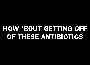 HOW BOUT GETTING OFF
OF THESE ANTIBIOTICS