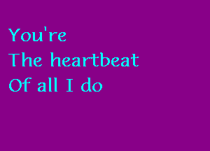 You're
The heartbeat

Of all I do