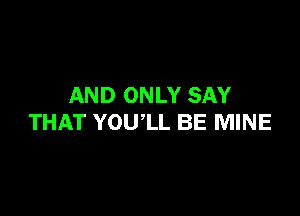 AND ONLY SAY

THAT YOUlL BE MINE