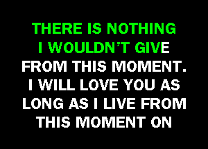 THERE IS NOTHING
I WOULDNIT GIVE
FROM THIS MOMENT.
I WILL LOVE YOU AS
LONG AS I LIVE FROM
THIS MOMENT 0N