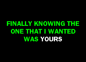 FINALLY KNOWING THE
ONE THAT I WANTED
WAS YOURS