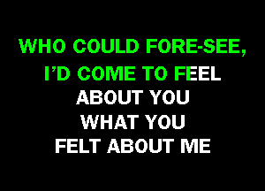 WHO COULD FORE-SEE,

PD COME TO FEEL
ABOUT YOU
WHAT YOU

FELT ABOUT ME