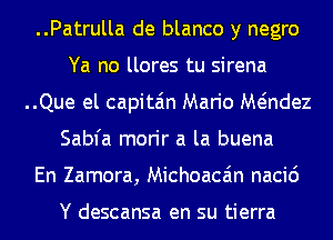 ..Patrulla de blanco y negro
Ya no llores tu sirena
..Que el capita'm Mario Mt-indez
Sabfa morir a la buena
En Zamora, Michoacain nacic')

Y descansa en su tierra