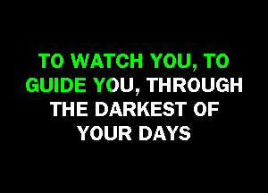 TO WATCH YOU, TO
GUIDE YOU, THROUGH
THE DARKEST OF
YOUR DAYS