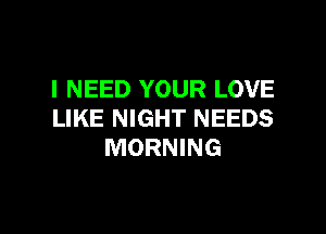I NEED YOUR LOVE

LIKE NIGHT NEEDS
MORNING