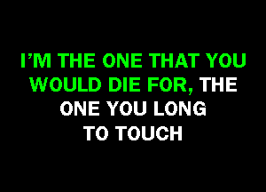 PM THE ONE THAT YOU
WOULD DIE FOR, THE
ONE YOU LONG

T0 TOUCH