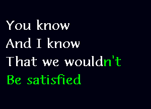 You know
And I know

That we wouldn't
Be satisfied