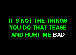 ITS NOT THE THINGS
YOU DO THAT TEASE

AND HURT ME BAD