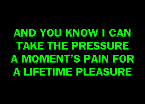 AND YOU KNOW I CAN
TAKE THE PRESSURE
A MOMENTS PAIN FOR
A LIFETIME PLEASURE