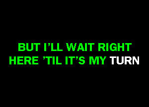 BUT PLL WAIT RIGHT

HERE TIL ITS MY TURN