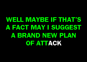 WELL MAYBE IF THATS
A FACT MAY I SUGGEST
A BRAND NEW PLAN
OF ATTACK