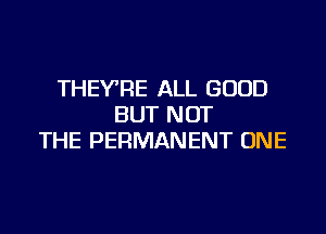 THEY'RE ALL GOOD
BUT NOT

THE PERMANENT ONE