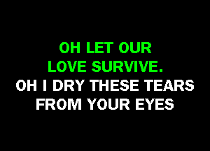 0H LET OUR
LOVE SURVIVE.
OH I DRY THESE TEARS
FROM YOUR EYES
