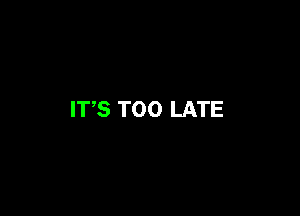 ITS TOO LATE
