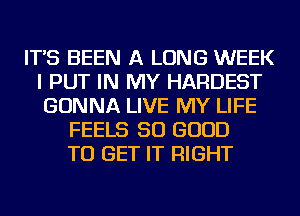 IT'S BEEN A LONG WEEK
I PUT IN MY HARDEST
GONNA LIVE MY LIFE

FEELS SO GOOD
TO GET IT RIGHT