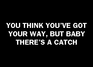 YOU THINK YOUWE GOT
YOUR WAY, BUT BABY
THERES A CATCH