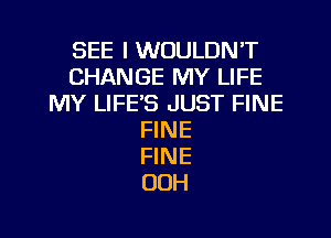 SEE I WOULDN'T
CHANGE MY LIFE
MY LIFE'S JUST FINE

FINE
FINE
OOH