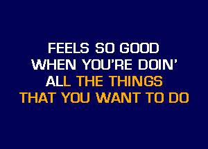 FEELS SO GOOD
WHEN YOU'RE DOIN'
ALL THE THINGS
THAT YOU WANT TO DO