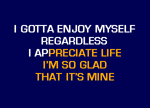 I GO'ITA ENJOY MYSELF
REGARDLESS
I APPRECIATE LIFE
I'M SO GLAD
THAT IT'S MINE