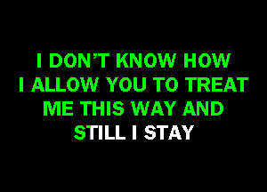 I DONIT KNOW HOW
I ALLOW YOU TO TREAT
ME THIS WAY AND
STILL I STAY