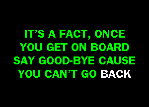 ITS A FACT, ONCE
YOU GET ON BOARD
SAY GOOD-BYE CAUSE
YOU CANT GO BACK