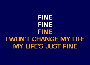 FINE
FINE
FINE

I WON'T CHANGE MY LIFE
MY LIFE'S JUST FINE