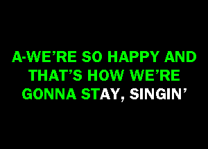 A-WERE SO HAPPY AND
THATS HOW WERE
GONNA STAY, SINGIN,