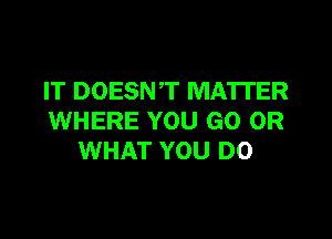 IT DOESNT MATTER

WHERE YOU GO OR
WHAT YOU DO