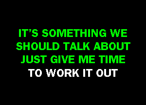 ITS SOMETHING WE
SHOULD TALK ABOUT
JUST GIVE ME TIME

TO WORK IT OUT