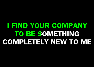 I FIND YOUR COMPANY

TO BE SOMETHING
COMPLETELY NEW TO ME