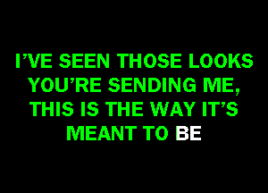 PVE SEEN THOSE LOOKS
YOURE SENDING ME,
THIS IS THE WAY ITS

MEANT TO BE