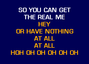 SO YOU CAN GET
THE REAL ME
HEY
OR HAVE NOTHING
AT ALL
AT ALL
HOH OH OH OH OH OH