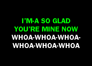 PM-A SO GLAD
YOWRE MINE NOW

WHOA-WHOA-WHOA-
WHOA-WHOA-WHOA