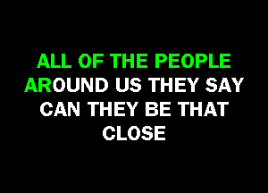 ALL OF THE PEOPLE
AROUND US THEY SAY
CAN THEY BE THAT
CLOSE