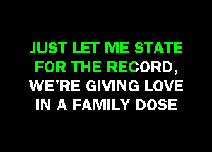 JUST LET ME STATE
FOR THE RECORD,
WERE GIVING LOVE
IN A FAMILY DOSE