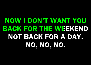 NOW I DONT WANT YOU
BACK FOR THE WEEKEND
NOT BACK FOR A DAY.
N0, N0, N0.