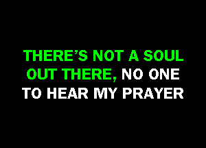 THERES NOT A SOUL
OUT THERE, NO ONE
TO HEAR MY PRAYER