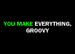 YOU MAKE EVERYTHING,

GROOW