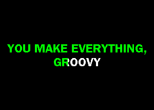 YOU MAKE EVERYTHING,

GROOW
