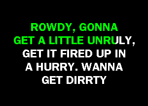 ROWDY, GONNA
GET A LITTLE UNRULY,
GET IT FIRED UP IN
A HURRY. WANNA
GET DIRRTY