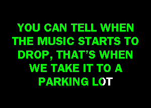 YOU CAN TELL WHEN
THE MUSIC STARTS T0
DROP, THATS WHEN
WE TAKE IT TO A
PARKING LOT